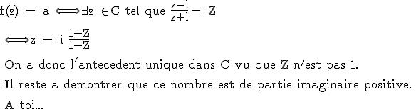 3$\rm f(z) = a \Longleftrightarrow\exist z \in C tel que \frac{z-i}{z+i}= Z
 \\ 
 \\ \Longleftrightarrow z = i \frac{1+Z}{1-Z}
 \\ 
 \\ On a donc l'antecedent unique dans C vu que Z n'est pas 1.
 \\ 
 \\ Il reste a demontrer que ce nombre est de partie imaginaire positive.
 \\ 
 \\ A toi...